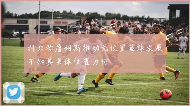 科尔称詹姆斯推动无位置篮球发展不知其具体位置为何