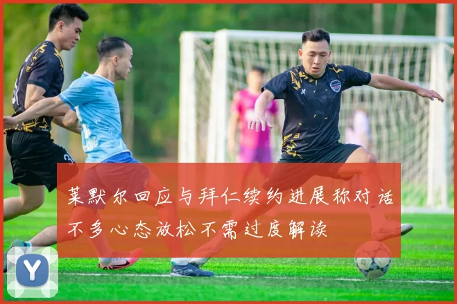 莱默尔回应与拜仁续约进展称对话不多心态放松不需过度解读