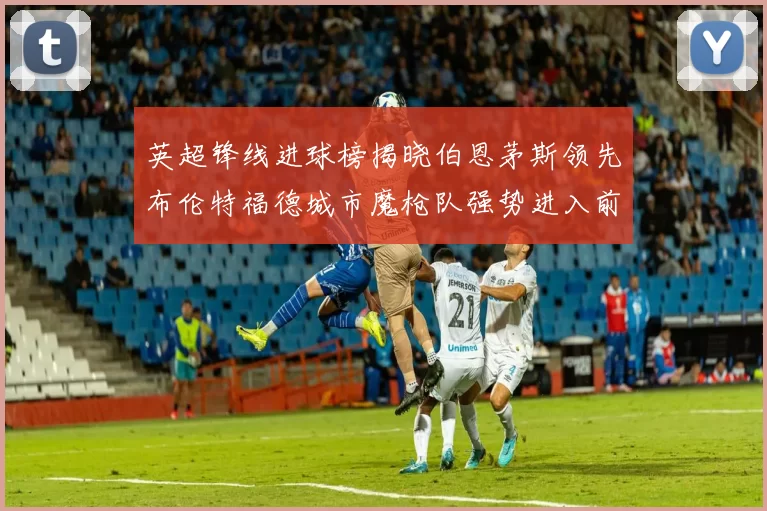 英超锋线进球榜揭晓伯恩茅斯领先布伦特福德城市魔枪队强势进入前六