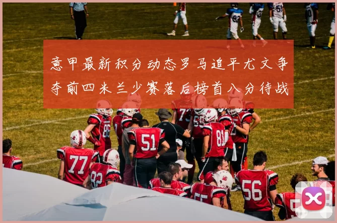意甲最新积分动态罗马追平尤文争夺前四米兰少赛落后榜首八分待战比萨