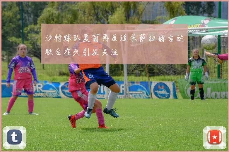 沙特球队夏窗再度追求萨拉赫吉达联合在列引发关注