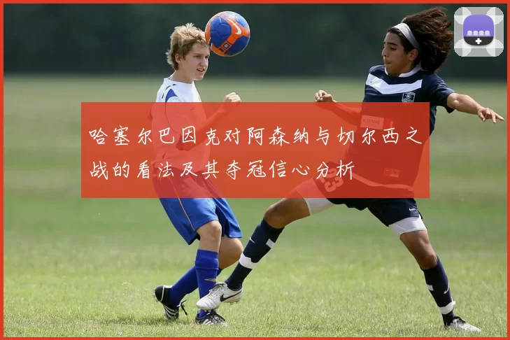 哈塞尔巴因克对阿森纳与切尔西之战的看法及其夺冠信心分析
