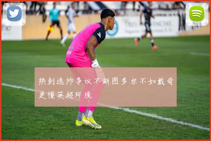 热刺选帅争议不断图多尔不如戴奇更懂英超环境