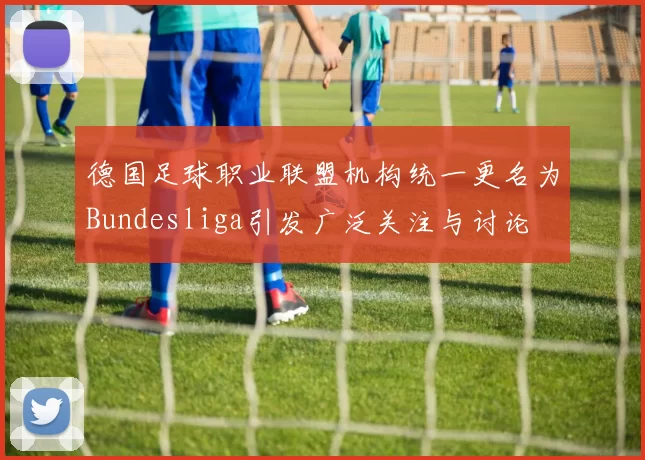 德国足球职业联盟机构统一更名为Bundesliga引发广泛关注与讨论