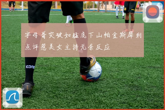字母哥突破如猛虎下山帕金斯犀利点评惹美女主持无奈反应