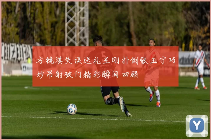 方镜淇失误送礼王刚扑倒张玉宁巧妙吊射破门精彩瞬间回顾