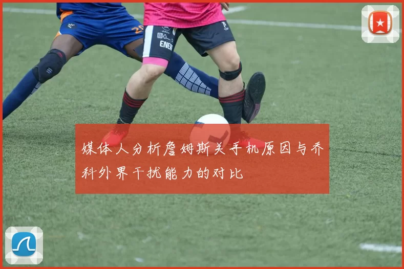 媒体人分析詹姆斯关手机原因与乔科外界干扰能力的对比