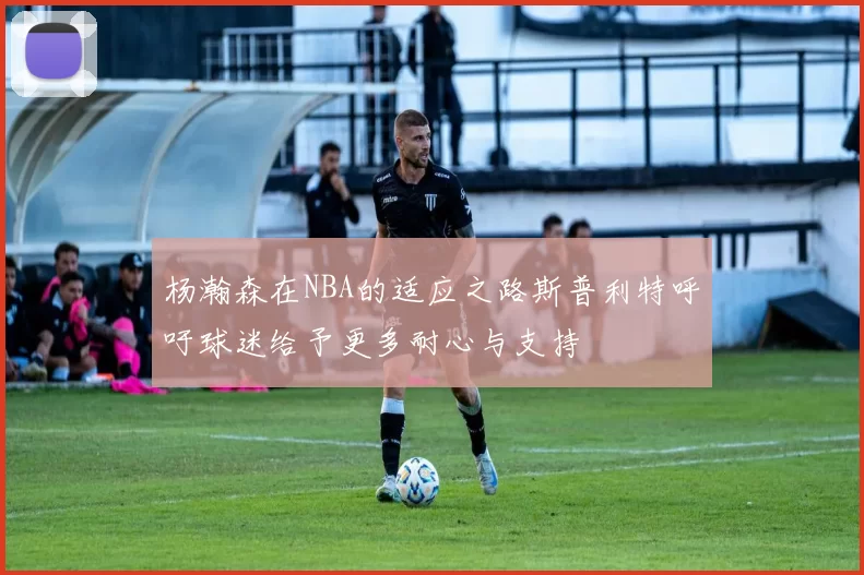 杨瀚森在NBA的适应之路斯普利特呼吁球迷给予更多耐心与支持