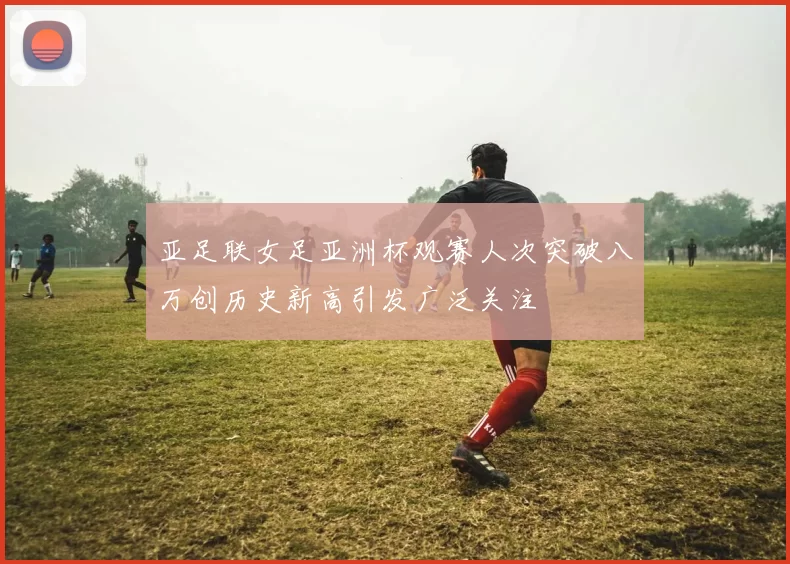 亚足联女足亚洲杯观赛人次突破八万创历史新高引发广泛关注