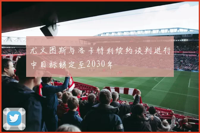 尤文图斯与洛卡特利续约谈判进行中目标锁定至2030年