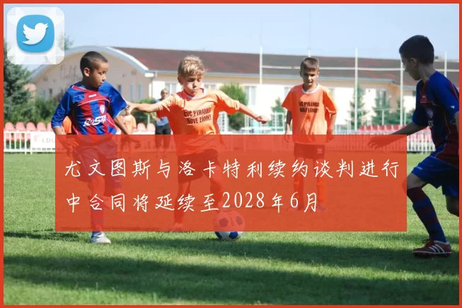 尤文图斯与洛卡特利续约谈判进行中合同将延续至2028年6月