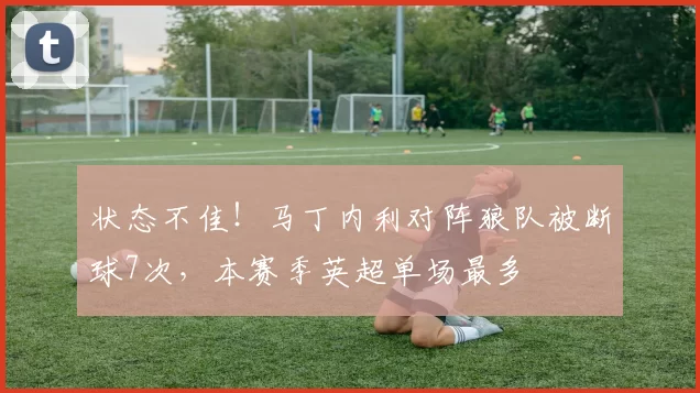 状态不佳！马丁内利对阵狼队被断球7次，本赛季英超单场最多