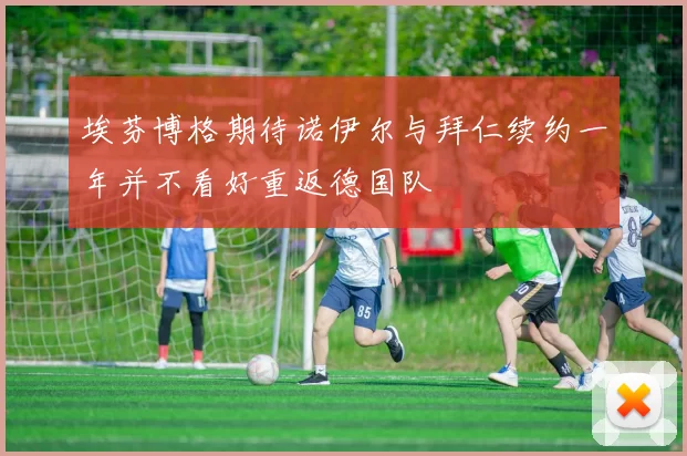 埃芬博格期待诺伊尔与拜仁续约一年并不看好重返德国队