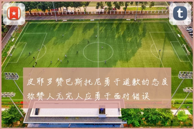 皮耶罗赞巴斯托尼勇于道歉的态度称赞人无完人应勇于面对错误
