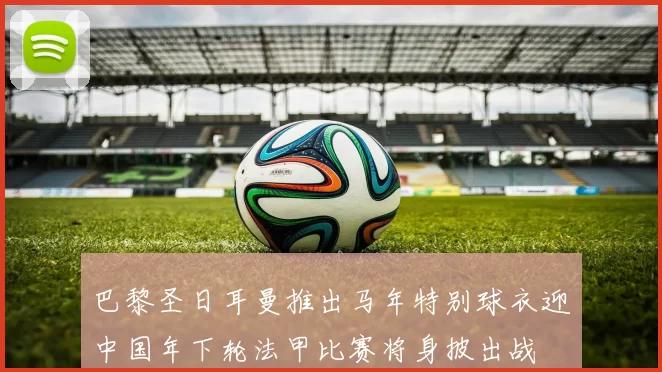 巴黎圣日耳曼推出马年特别球衣迎中国年下轮法甲比赛将身披出战