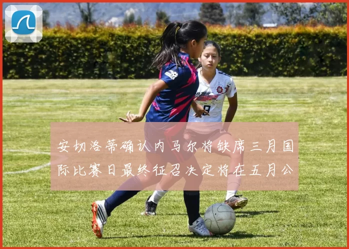 安切洛蒂确认内马尔将缺席三月国际比赛日最终征召决定将在五月公布