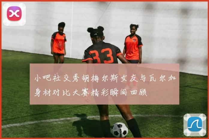 小吧社交秀胡梅尔斯女友与瓦尔加身材对比大赛精彩瞬间回顾