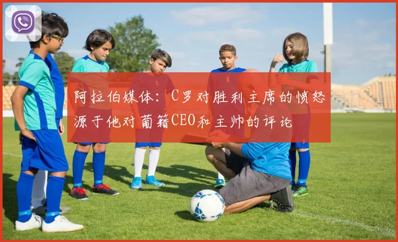 阿拉伯媒体：C罗对胜利主席的愤怒源于他对葡籍CEO和主帅的评论