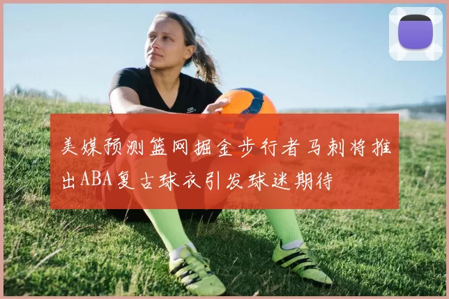 美媒预测篮网掘金步行者马刺将推出ABA复古球衣引发球迷期待