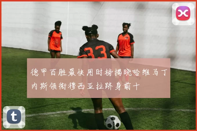 德甲百胜最快用时榜揭晓哈维马丁内斯领衔穆西亚拉跻身前十