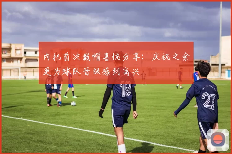 内托首次戴帽喜悦分享：庆祝之余更为球队晋级感到高兴